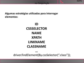 Salto 
na Computação 
Algumas estratégias utilizadas para interrogar 
elementos: 
ID 
CSSSELECTOR 
NAME 
XPATH 
LINKNAME 
CLASSNAME 
… 
driver.findElement(By.cssSelector(“.class”)); 
 