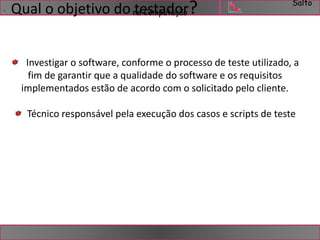 Salto 
. Qual o objetivo do ntaeCsomtapudtaoçãro? 
Investigar o software, conforme o processo de teste utilizado, a 
fim de garantir que a qualidade do software e os requisitos 
implementados estão de acordo com o solicitado pelo cliente. 
Técnico responsável pela execução dos casos e scripts de teste 
 
