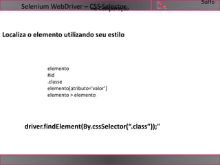 Salto 
Selenium WebDriver – CnSaSC Somelpeucttaoçãro 
Localiza o elemento utilizando seu estilo 
elemento 
#id 
.classe 
elemento[atributo='valor’] 
elemento > elemento 
driver.findElement(By.cssSelector(“.class”));" 
 