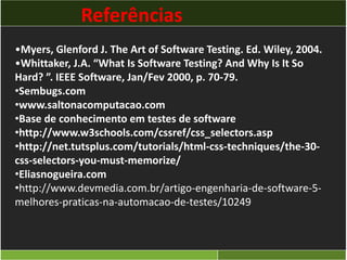 Referências 
•Myers, Glenford J. The Art of Software Testing. Ed. Wiley, 2004. 
•Whittaker, J.A. “What Is Software Testing? And Why Is It So 
Hard? ”. IEEE Software, Jan/Fev 2000, p. 70-79. 
•Sembugs.com 
•www.saltonacomputacao.com 
•Base de conhecimento em testes de software 
•http://www.w3schools.com/cssref/css_selectors.asp 
•http://net.tutsplus.com/tutorials/html-css-techniques/the-30- 
css-selectors-you-must-memorize/ 
•Eliasnogueira.com 
•http://www.devmedia.com.br/artigo-engenharia-de-software-5- 
melhores-praticas-na-automacao-de-testes/10249 
 