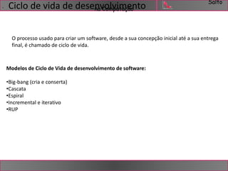 Salto 
. Ciclo de vida de desennavCoomlvpuimtaçeãonto 
O processo usado para criar um software, desde a sua concepção inicial até a sua entrega 
final, é chamado de ciclo de vida. 
Modelos de Ciclo de Vida de desenvolvimento de software: 
•Big-bang (cria e conserta) 
•Cascata 
•Espiral 
•Incremental e iterativo 
•RUP 
 