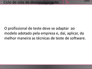 Salto 
Ciclo de vida de desennavCoomlvpuimtaçeãonto 
O profissional de teste deve se adaptar ao 
modelo adotado pela empresa e, daí, aplicar, da 
melhor maneira as técnicas de teste de software. 
 