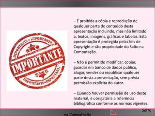 – É proibida a cópia e reprodução de 
qualquer parte do conteúdo desta 
apresentação incluindo, mas não limitado 
a, textos, imagens, gráficos e tabelas. Esta 
apresentação é protegida pelas leis de 
Copyright e são propriedade do Salto na 
Computação. 
– Quando houver permissão de uso deste 
material, é obrigatória a referência 
bibliográfica conforme as normas vigentes. 
Salto 
– Não é permitido modificar, copiar, 
guardar em banco de dados público, 
alugar, vender ou republicar qualquer 
parte desta apresentação, sem prévia 
permissão explícita do autor. 
na Computação 
 