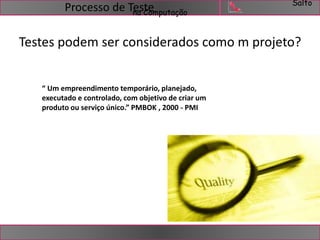 Salto 
na Computação Processo de Teste 
Testes podem ser considerados como m projeto? 
“ Um empreendimento temporário, planejado, 
executado e controlado, com objetivo de criar um 
produto ou serviço único.” PMBOK , 2000 - PMI 
 