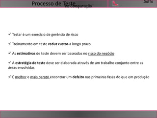 Salto 
na Computação Processo de Teste 
 Testar é um exercício de gerência de risco 
 Treinamento em teste reduz custos a longo prazo 
 As estimativas de teste devem ser baseadas no risco do negócio 
 A estratégia de teste deve ser elaborada através de um trabalho conjunto entre as 
áreas envolvidas 
 É melhor e mais barato encontrar um defeito nas primeiras fases do que em produção 
 