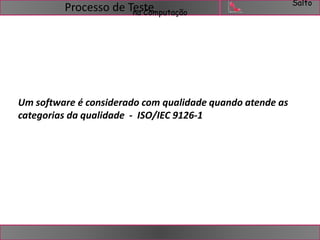 Salto 
na Computação Processo de Teste 
Um software é considerado com qualidade quando atende as 
categorias da qualidade - ISO/IEC 9126-1 
 