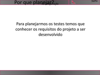 Salto 
na Computação Por que planejar? 
Para planejarmos os testes temos que 
conhecer os requisitos do projeto a ser 
desenvolvido 
 