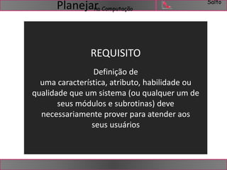 Salto 
na Computação Planejar 
REQUISITO 
Definição de 
uma característica, atributo, habilidade ou 
qualidade que um sistema (ou qualquer um de 
seus módulos e subrotinas) deve 
necessariamente prover para atender aos 
seus usuários 
 