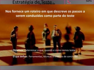 Salto 
na Computação Estratégia de Teste 
Nos fornece um roteiro em que descreve os passos a 
serem conduzidos como parte do teste 
Objetivos: Determinar o que, quando e como iremos testar. 
O que define: Ferramentas, técnicas e critérios de conclusão. 
 