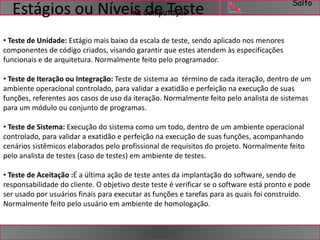 Salto 
Estágios ou Níveis na Computação 
de Teste 
• Teste de Unidade: Estágio mais baixo da escala de teste, sendo aplicado nos menores 
componentes de código criados, visando garantir que estes atendem às especificações 
funcionais e de arquitetura. Normalmente feito pelo programador. 
• Teste de Iteração ou Integração: Teste de sistema ao término de cada iteração, dentro de um 
ambiente operacional controlado, para validar a exatidão e perfeição na execução de suas 
funções, referentes aos casos de uso da iteração. Normalmente feito pelo analista de sistemas 
para um módulo ou conjunto de programas. 
• Teste de Sistema: Execução do sistema como um todo, dentro de um ambiente operacional 
controlado, para validar a exatidão e perfeição na execução de suas funções, acompanhando 
cenários sistêmicos elaborados pelo profissional de requisitos do projeto. Normalmente feito 
pelo analista de testes (caso de testes) em ambiente de testes. 
• Teste de Aceitação :É a última ação de teste antes da implantação do software, sendo de 
responsabilidade do cliente. O objetivo deste teste é verificar se o software está pronto e pode 
ser usado por usuários finais para executar as funções e tarefas para as quais foi construído. 
Normalmente feito pelo usuário em ambiente de homologação. 
 
