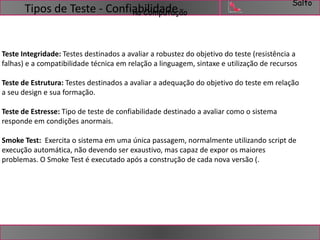 Salto 
Tipos de Teste - ConfianabCiloimdpaudtaeção 
Teste Integridade: Testes destinados a avaliar a robustez do objetivo do teste (resistência a 
falhas) e a compatibilidade técnica em relação a linguagem, sintaxe e utilização de recursos 
Teste de Estrutura: Testes destinados a avaliar a adequação do objetivo do teste em relação 
a seu design e sua formação. 
Teste de Estresse: Tipo de teste de confiabilidade destinado a avaliar como o sistema 
responde em condições anormais. 
Smoke Test: Exercita o sistema em uma única passagem, normalmente utilizando script de 
execução automática, não devendo ser exaustivo, mas capaz de expor os maiores 
problemas. O Smoke Test é executado após a construção de cada nova versão (. 
 