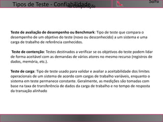 Salto 
Tipos de Teste - Confiabilidade 
na Computação 
Teste de avaliação de desempenho ou Benchmark: Tipo de teste que compara o 
desempenho de um objetivo do teste (novo ou desconhecido) a um sistema e uma 
carga de trabalho de referência conhecidos. 
Teste de contenção: Testes destinados a verificar se os objetivos do teste podem lidar 
de forma aceitável com as demandas de vários atores no mesmo recurso (registros de 
dados, memória, etc.). 
Teste de carga: Tipo de teste usado para validar e avaliar a aceitabilidade dos limites 
operacionais de um sistema de acordo com cargas de trabalho variáveis, enquanto o 
sistema em teste permanece constante. Geralmente, as medições são tomadas com 
base na taxa de transferência de dados da carga de trabalho e no tempo de resposta 
da transação alinhado 
 