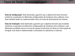Salto 
Tipos de Teste - SuponartCaombpiultiadçaãode 
Teste de configuração: Teste destinado a garantir que o objetivo do teste funcione 
conforme o esperado em diferentes configurações de hardware e/ou software. Esse 
teste também pode ser implementado como um teste de desempenho do sistema. 
Teste de instalação: Teste destinado a garantir que o objetivo do teste seja instalado 
conforme o esperado em diferentes configurações de hardware e/ou software e sob 
diferentes condições (como no caso de espaço insuficiente em disco ou interrupção de 
energia). Esse teste é implementado e executado em aplicativos e sistemas. 
 