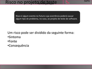 Salto 
na Computação Risco no projeto de teste 
Risco é algum evento no futuro cuja ocorrência poderá causar 
algum tipo de problema, no caso, ao projeto de teste de software. 
Um risco pode ser dividido da seguinte forma: 
•Sintoma 
•Fonte 
•Consequência 
 