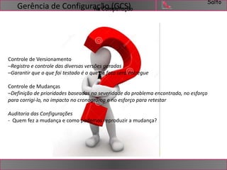 Salto 
Gerência de ConfigurançaãCoom(pGutCaçSã)o 
Controle de Versionamento 
–Registro e controle das diversas versões geradas 
–Garantir que o que foi testado é o que de fato será entregue 
Controle de Mudanças 
–Definição de prioridades baseadas na severidade do problema encontrado, no esforço 
para corrigi-lo, no impacto no cronograma e no esforço para retestar 
Auditoria das Configurações 
- Quem fez a mudança e como podemos reproduzir a mudança? 
 