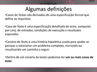 Salto 
na Computação 
Algumas definições 
•Casos de Testes são derivados de uma especificação formal que 
define os requisitos 
•Caso de Teste é uma especificação detalhada do teste, composta 
por conj. de entradas, condições de execução e resultados 
esperados 
•Cenário de Teste é uma história hipotética usada para ajudar as 
pessoas a solucionar um problema complexo, recriando ou 
visualizando um caminho a seguir. 
•Dentro de um cenário de testes podemos ter um ou mais casos de 
teste 
 
