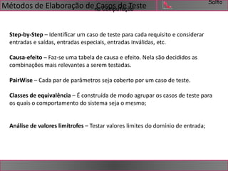 Salto 
Métodos de Elaboração de Casos de Teste 
na Computação 
Step-by-Step – Identificar um caso de teste para cada requisito e considerar 
entradas e saídas, entradas especiais, entradas inválidas, etc. 
Causa-efeito – Faz-se uma tabela de causa e efeito. Nela são decididos as 
combinações mais relevantes a serem testadas. 
PairWise – Cada par de parâmetros seja coberto por um caso de teste. 
Classes de equivalência – É construída de modo agrupar os casos de teste para 
os quais o comportamento do sistema seja o mesmo; 
Análise de valores limítrofes – Testar valores limites do domínio de entrada; 
 