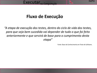 Salto 
na Computação Executar 
Fluxo de Execução 
“A etapa de execução dos testes, dentro do ciclo de vida dos testes, 
para que seja bem sucedida vai depender de tudo o que foi feito 
anteriormente e que servirá de base para o cumprimento desta 
etapa” 
Fonte: Base de Conhecimento em Teste de Software. 
 
