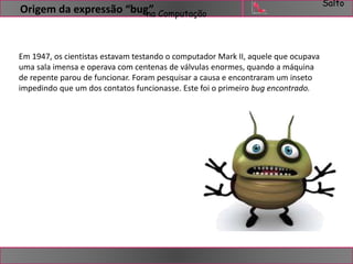 Salto 
Origem da expressão “bug” 
na Computação 
Em 1947, os cientistas estavam testando o computador Mark II, aquele que ocupava 
uma sala imensa e operava com centenas de válvulas enormes, quando a máquina 
de repente parou de funcionar. Foram pesquisar a causa e encontraram um inseto 
impedindo que um dos contatos funcionasse. Este foi o primeiro bug encontrado. 
 