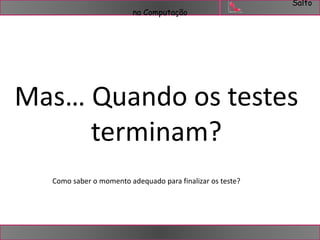 Salto 
na Computação 
Mas… Quando os testes 
terminam? 
Como saber o momento adequado para finalizar os teste? 
 