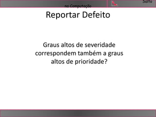 Salto 
na Computação 
Reportar Defeito 
Graus altos de severidade 
correspondem também a graus 
altos de prioridade? 
 