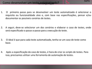 Salto 
Como desenvolver um testenaauCotmomputaatçizãaodo? 
1. O primeiro passo para se desenvolver um teste automatizado é selecionar o 
requisito ou funcionalidade alvo e, com base nas especificações, pensar e/ou 
documentar os possíveis cenários de testes. 
2. A seguir, deve-se selecionar um dos cenários e elaborar o caso de testes, onde 
será especificado o passo-a-passo para a execução do teste. 
3. O ideal é que para cada teste automatizado, tenha-se um caso de teste como 
base. 
4. Após a especificação do caso de testes, é hora de criar os scripts de testes. Para 
isso, precisamos utilizar uma ferramenta de automação de testes. 
 