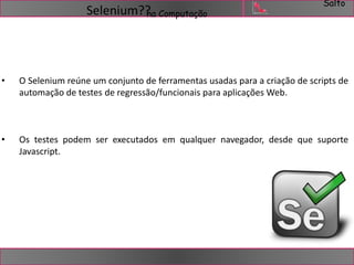 Salto 
Selenium??na Computação 
• O Selenium reúne um conjunto de ferramentas usadas para a criação de scripts de 
automação de testes de regressão/funcionais para aplicações Web. 
• Os testes podem ser executados em qualquer navegador, desde que suporte 
Javascript. 
 