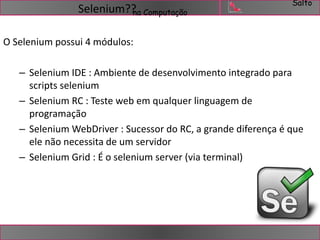 Salto 
Selenium??na Computação 
O Selenium possui 4 módulos: 
– Selenium IDE : Ambiente de desenvolvimento integrado para 
scripts selenium 
– Selenium RC : Teste web em qualquer linguagem de 
programação 
– Selenium WebDriver : Sucessor do RC, a grande diferença é que 
ele não necessita de um servidor 
– Selenium Grid : É o selenium server (via terminal) 
 