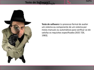 Salto 
Teste de Software? 
na Computação 
Teste de software é o processo formal de avaliar 
um sistema ou componente de um sistema por 
meios manuais ou automáticos para verificar se ele 
satisfaz os requisitos especificados [IEEE 729, 
1983]. 
 