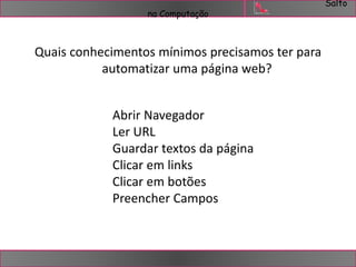 Salto 
na Computação 
Quais conhecimentos mínimos precisamos ter para 
automatizar uma página web? 
Abrir Navegador 
Ler URL 
Guardar textos da página 
Clicar em links 
Clicar em botões 
Preencher Campos 
 