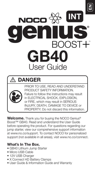 Welcome. Thank you for buying the NOCO Genius®
Boost™ GB40. Read and understand the User Guide
before operating the product. For questions regarding our
jump starter, view our comprehensive support information
at www.no.co/support. To contact NOCO for personalized
support (not available in all areas), visit www.no.co/connect.
What’s In The Box.
• GB40 Lithium Jump Starter
• Micro USB Cable
• 12V USB Charger
• X Connect HD Battery Clamps
• User Guide & Information Guide and Warranty
User Guide
GB40
PRIOR TO USE, READ AND UNDERSTAND
PRODUCT SAFETY INFORMATION.
Failure to follow the instructions may result
in ELECTRICAL SHOCK, EXPLOSION,
or FIRE, which may result in SERIOUS
INJURY, DEATH, DAMAGE TO DEVICE or
PROPERTY. Do not discard this information.
DANGER
INT
 