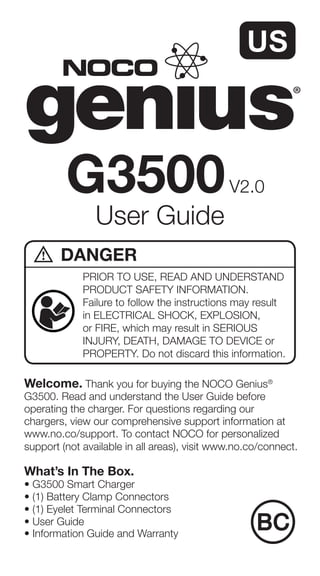 Welcome. Thank you for buying the NOCO Genius®
G3500. Read and understand the User Guide before
operating the charger. For questions regarding our
chargers, view our comprehensive support information at
www.no.co/support. To contact NOCO for personalized
support (not available in all areas), visit www.no.co/connect.
What’s In The Box.
• G3500 Smart Charger
• (1) Battery Clamp Connectors
• (1) Eyelet Terminal Connectors
• User Guide
• Information Guide and Warranty
User Guide
G3500V2.0
PRIOR TO USE, READ AND UNDERSTAND
PRODUCT SAFETY INFORMATION.
Failure to follow the instructions may result
in ELECTRICAL SHOCK, EXPLOSION,
or FIRE, which may result in SERIOUS
INJURY, DEATH, DAMAGE TO DEVICE or
PROPERTY. Do not discard this information.
DANGER
 