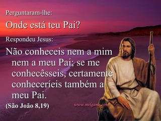 Perguntaram-lhe:
Onde está teu Pai?
Respondeu Jesus:
Não conheceis nem a mim
nem a meu Pai; se me
conhecêsseis, certamente
conheceríeis também a
meu Pai.
(São João 8,19)
 
