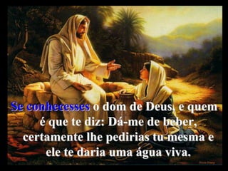 Se conhecesses o dom de Deus, e quem
é que te diz: Dá-me de beber,
certamente lhe pedirias tu mesma e
ele te daria uma água viva.
 