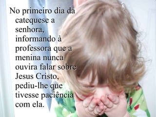 No primeiro dia da
catequese a
senhora,
informando à
professora que a
menina nunca
ouvira falar sobre
Jesus Cristo,
pediu-lhe que
tivesse paciência
com ela.
 