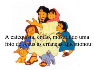 A catequista, então, mostrando uma
foto de Jesus ás crianças, questionou:
 