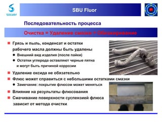 SBU Fluor
SBU Fluor

Последовательность процесса
Очистка = Удаление смазки = Обезжиривание
 Грязь и пыль, конденсат и остатки
рабочего масла должны быть удалены
 Внешний вид изделия (после пайки)
 Остатки углерода оставляют черные пятна
и могут быть причиной коррозии

 Удаление оксида не обязательно
 Флюс может справиться с небольшими остатками смазки
 Замечание: покрытие флюсом может меняться

 Влияние на результаты флюсования
 Смачивание поверхности суспензией флюса
зависит от метода очистки

 