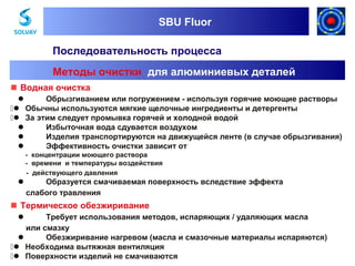 SBU Fluor
SBU Fluor

Последовательность процесса
Методы очистки для алюминиевых деталей
 Водная очистка

Обрызгиванием или погружением - используя горячие моющие растворы
 Обычны используются мягкие щелочные ингредиенты и детергенты
 За этим следует промывка горячей и холодной водой

Избыточная вода сдувается воздухом

Изделия транспортируются на движущейся ленте (в случае обрызгивания)

Эффективность очистки зависит от
- концентрации моющего раствора
- времени и температуры воздействия
- действующего давления



Образуется смачиваемая поверхность вследствие эффекта
слабого травления

 Термическое обезжиривание
Требует использования методов, испаряющих / удаляющих масла
или смазку

Обезжиривание нагревом (масла и смазочные материалы испаряются)
 Необходима вытяжная вентиляция
 Поверхности изделий не смачиваются


 
