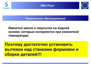 SBU Fluor
SBU Fluor

Термическое обезжиривание

Имеются масла и эмульсии на водной
основе, которые испаряются при комнатной
температуре.

Поэтому достаточно установить
вытяжки над станками формовки и
сборки деталей!!!

 