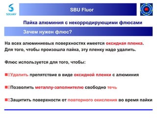SBU Fluor
SBU Fluor

Пайка алюминия с некорродирующими флюсами
Зачем нужен флюс?
На всех алюминиевых поверхностях имеется оксидная пленка.
Для того, чтобы произошла пайка, эту пленку надо удалить.
Флюс используется для того, чтобы:
Удалить препятствие в виде оксидной пленки с алюминия
Позволить металлу-заполнителю свободно течь
Защитить поверхности от повторного окисления во время пайки

 