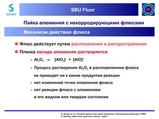 SBU Fluor
SBU Fluor

Пайка алюминия с некорродирующими флюсами
Механизм действия флюса
Флюс действует путем расплавления и распространения
Пленка оксида алюминия растворяется
- Al2O3 →

[AlO2]- + [AlO]+

- Процесс растворения Al2O3 в расплавленном флюсе
не приводит ни к каким продуктам реакции
- нет изменений точки плавления флюса
- нет реакции флюса с алюминием
в его жидком или твердом состоянии

D. Sichen et. al.: Реакции флюса при пайке алюминия с фторидными флюсами (1996)
S. Bertling: Щелочное удаление смазки - пайка

 