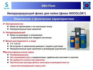 SBU Fluor
SBU Fluor

Некорродирующий флюс для пайки (флюс NOCOLOK®)
Химические и физические характеристики
Негигроскопичен
Флюс не притягивает и не поглощает влагу
Неограниченный срок хранения

Некорродирующий
Флюс не реагирует с алюминием
в расплавленном или твердом состоянии

Малая растворимость в воде
1.5 - 4.5 г/л
Не вступает в химические реакции с водой в растворе
Неограниченный срок хранения в резервуаре (суспензия)

Остатки флюса после пайки
Некорродирующие
Нет взаимодействия с хладагентами, турбинными маслами и смазкой
Не требуется очистки или удаления
При большом расходе флюса некоторое взаимодействие со
смазочнo-охлаждающей эмульсией

 