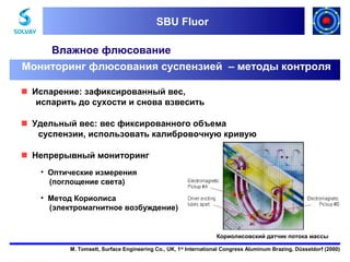 SBU Fluor
SBU Fluor

Влажное флюсование
Мониторинг флюсования суспензией – методы контроля
Испарение: зафиксированный вес,
испарить до сухости и снова взвесить
Удельный вес: вес фиксированного объема
суспензии, использовать калибровочную кривую
Непрерывный мониторинг
• Оптические измерения
(поглощение света)
• Метод Кориолиса
(электромагнитное возбуждение)

Кориолисовский датчик потока массы
M. Tomsett, Surface Engineering Co., UK, 1st International Congress Aluminum Brazing, Düsseldorf (2000)

 