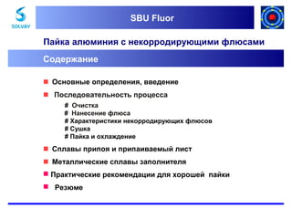 SBU Fluor
SBU Fluor

Пайка алюминия с некорродирующими флюсами
Содержание
 Основные определения, введение
 Последовательность процесса
# Очистка
# Нанесение флюса
# Характеристики некорродирующих флюсов
# Сушка
# Пайка и охлаждение

 Сплавы припоя и припаиваемый лист
 Металлические сплавы заполнителя
 Практические рекомендации для хорошей пайки
 Резюме

 