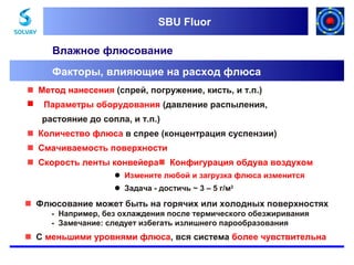 SBU Fluor
SBU Fluor

Влажное флюсование
Факторы, влияющие на расход флюса
Метод нанесения (спрей, погружение, кисть, и т.п.)


Параметры оборудования (давление распыления,
растояние до сопла, и т.п.)

Количество флюса в спрее (концентрация суспензии)
Смачиваемость поверхности
Скорость ленты конвейераКонфигурация обдува воздухом
 Измените любой и загрузка флюса изменится
 Задача - достичь ~ 3 – 5 г/м2

Флюсование может быть на горячих или холодных поверхностях
- Например, без охлаждения после термического обезжиривания
- Замечание: следует избегать излишнего парообразования

С меньшими уровнями флюса, вся система более чувствительна

 