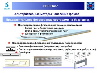 SBU Fluor
SBU Fluor

Альтернативные методы нанесения флюса
Предварительное флюсование составами на базе связки
 Предварительное флюсование алюминиевого листа
- Голые листы / пластины / змеевики
- Лист с покрытием (припаиваемый лист)
 До обрезки и формования

 Предварительное флюсование отдельных поверхностей
- Во время формования (например, гнутые трубы)
- После формования (например, пластины, трубы, головки, ребра, и т.п.)
 До сборки

 