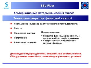 SBU Fluor
SBU Fluor

Альтернативные методы нанесения флюса
Технологии покрытия флюсовой связкой
 Распыление (высокое давление и/или низкое давление)
 Печать
 Нанесение кистью
 Погружение
 Нанесение роликом

Предостережение:
• Покрытие флюсом, однородность, и
загрузка требуют особого внимания
• Следует избегать смешивания с
другими флюсами

Для каждой ситуации доступны специальные составы связки.
Оборудование может быть отлажено для различных условий.

 