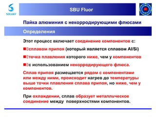 SBU Fluor
SBU Fluor

Пайка алюминия с некорродирующими флюсами
Определения
Этот процесс включает соединение компонентов с:
сплавом припоя (который является сплавом Al/Si)
точка плавления которого ниже, чем у компонентов
с использованием некорродирующего флюса.
Сплав припоя размещается рядом с компонентами
или между ними, происходит нагрев до температуры
выше точки плавления сплава припоя, но ниже, чем у
компонентов.
При охлаждении, сплав образует металлuческое
соединение между поверхностями компонентов.

 