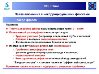 SBU Fluor
SBU Fluor

Пайка алюминия с некорродирующими флюсами
Расход флюса
Практика:
 Типичный расход флюса применяемый при пайке: 3 – 5 г/м2
 Повышенный расход флюса используется для:
- Трудных участков (например, соединений трубы с головкой)
- Сплавов с высоким содержанием магния
- Фитингов и соединительных блоков на головках
 Иногда наносят больше флюса для компенсации:
- Проблем с атмосферой в печи
(высокие уровни концентрации кислорода и влажности)

- Недостаточной очистки
- Конструктивных дефектов или плохой подгонки деталей
“Бандаж-панацея” – известен также как “эффект лейкопластыря”
Приемлем только на время – надо решать реальные проблемы

 