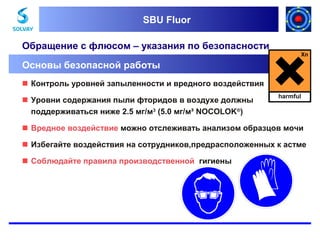 SBU Fluor
SBU Fluor

Обращение с флюсом – указания по безопасности
Основы безопасной работы
 Контроль уровней запыленности и вредного воздействия
 Уровни содержания пыли фторидов в воздухе должны
поддерживаться ниже 2.5 мг/м3 (5.0 мг/м³ NOCOLOK®)

harmful

 Вредное воздействие можно отслеживать анализом образцов мочи
 Избегайте воздействия на сотрудников,предрасположенных к астме
 Соблюдайте правила производственной гигиены

 